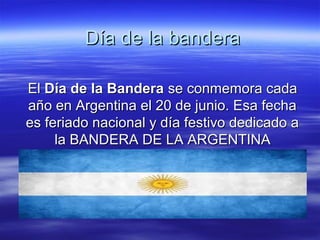 Día de la banderaDía de la bandera
ElEl Día de la BanderaDía de la Bandera se conmemora cadase conmemora cada
año en Argentina el 20 de junio. Esa fechaaño en Argentina el 20 de junio. Esa fecha
es feriado nacional y día festivo dedicado aes feriado nacional y día festivo dedicado a
la BANDERA DE LA ARGENTINAla BANDERA DE LA ARGENTINA
 