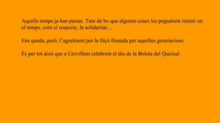 Aquells temps ja han passat. Tant de bo que algunes coses les poguérem retenir en
el temps, com el respecte, la solidaritat…
Ens queda, però, l’agraïment per la lliçó lliurada per aquelles generacions.
És per tot això que a Crevillent celebrem el dia de la Boleta del Queixal
 
