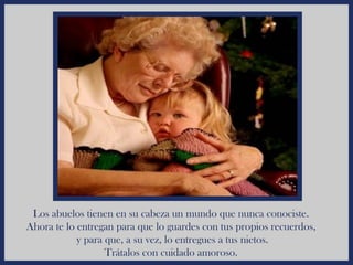 Los abuelos tienen en su cabeza un mundo que nunca conociste.
Ahora te lo entregan para que lo guardes con tus propios recuerdos,
            y para que, a su vez, lo entregues a tus nietos.
                   Trátalos con cuidado amoroso.
 