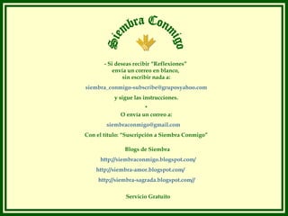 - Si deseas recibir “Reflexiones”
           envía un correo en blanco,
               sin escribir nada a:
siembra_conmigo-subscribe@gruposyahoo.com
           y sigue las instrucciones.
                      *
             O envía un correo a:
        siembraconmigo@gmail.com
Con el título: “Suscripción a Siembra Conmigo”

               Blogs de Siembra
     http://siembraconmigo.blogspot.com/
    http://siembra-amor.blogspot.com/
     http://siembra-sagrada.blogspot.com//

               Servicio Gratuito
 