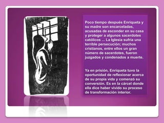 Poco tiempo después Enriqueta y
su madre son encarceladas,
acusadas de esconder en su casa
y proteger a algunos sacerdotes
católicos ... La Iglesia sufría una
terrible persecución; muchos
cristianos, entre ellos un gran
número de sacerdotes, fueron
juzgados y condenados a muerte.


Ya en prisión, Enriqueta tuvo la
oportunidad de reflexionar acerca
de su propia vida y comenzó su
conversión. Es en la cárcel donde
ella dice haber vivido su proceso
de transformación interior.
 