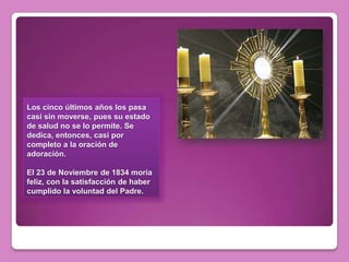 Los cinco últimos años los pasa
casi sin moverse, pues su estado
de salud no se lo permite. Se
dedica, entonces, casi por
completo a la oración de
adoración.

El 23 de Noviembre de 1834 moría
feliz, con la satisfacción de haber
cumplido la voluntad del Padre.
 