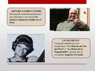ARTURO ZAMBO CAVERO
Reconocido cantante peruano por
sus canciones y ser uno de los
mejores cajoneros criollos en el
Perú
LUCHA REYES
Conocida también por sus
seudónimos "La Morena de Oro
del Perú" y "La Reina de la
Popularidad", puestas por el
recordado Augusto Ferrando
 