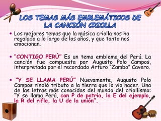 Los mejores temas que la música criolla nos ha
regalado a lo largo de los años, y que tanto nos
emocionan.
 “CONTIGO PERÚ” Es un tema emblema del Perú. La
canción fue compuesta por Augusto Polo Campos,
interpretada por el recordado Arturo “Zambo” Cavero.
 “Y SE LLAMA PERÚ” Nuevamente, Augusto Polo
Campos rindió tributo a la tierra que lo vio nacer. Una
de las letras más conocidas del mundo del criollismo:
“Y se llama Perú, con P de patria, la E del ejemplo,
la R del rifle, la U de la unión”.
 
