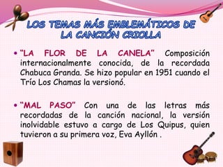  “LA FLOR DE LA CANELA” Composición
internacionalmente conocida, de la recordada
Chabuca Granda. Se hizo popular en 1951 cuando el
Trío Los Chamas la versionó.
 “MAL PASO” Con una de las letras más
recordadas de la canción nacional, la versión
inolvidable estuvo a cargo de Los Quipus, quien
tuvieron a su primera voz, Eva Ayllón .
 