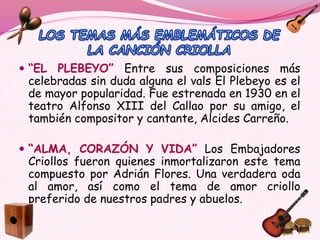  “EL PLEBEYO” Entre sus composiciones más
celebradas sin duda alguna el vals El Plebeyo es el
de mayor popularidad. Fue estrenada en 1930 en el
teatro Alfonso XIII del Callao por su amigo, el
también compositor y cantante, Alcides Carreño.
 “ALMA, CORAZÓN Y VIDA” Los Embajadores
Criollos fueron quienes inmortalizaron este tema
compuesto por Adrián Flores. Una verdadera oda
al amor, así como el tema de amor criollo
preferido de nuestros padres y abuelos.
 