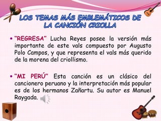  “REGRESA” Lucha Reyes posee la versión más
importante de este vals compuesto por Augusto
Polo Campos, y que representa el vals más querido
de la morena del criollismo.
 “MI PERÚ” Esta canción es un clásico del
cancionero peruano y la interpretación más popular
es de los hermanos Zañartu. Su autor es Manuel
Raygada.
 