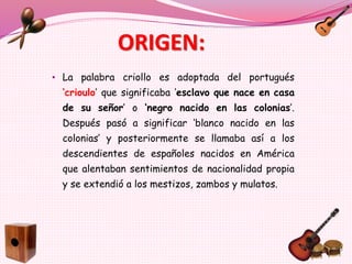 ORIGEN:
• La palabra criollo es adoptada del portugués
‘crioulo’ que significaba ‘esclavo que nace en casa
de su señor’ o ‘negro nacido en las colonias’.
Después pasó a significar ‘blanco nacido en las
colonias’ y posteriormente se llamaba así a los
descendientes de españoles nacidos en América
que alentaban sentimientos de nacionalidad propia
y se extendió a los mestizos, zambos y mulatos.
 