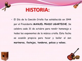 HISTORIA:
• El Día de la Canción Criolla fue establecido en 1944
por el Presidente MANUEL PRADO UGARTECHE. Se
celebra cada 31 de octubre para rendir homenaje a
todos los exponentes de la música criolla. Esta fecha
es ocasión propicia para tocar y bailar al son
marineras, festejos, tonderos, polcas y valses.
 