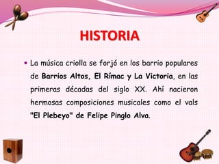 HISTORIA
 La música criolla se forjó en los barrio populares
de Barrios Altos, El Rímac y La Victoria, en las
primeras décadas del siglo XX. Ahí nacieron
hermosas composiciones musicales como el vals
"El Plebeyo" de Felipe Pinglo Alva.
 