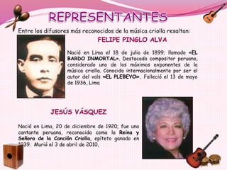 FELIPE PINGLO ALVA
Nació en Lima el 18 de julio de 1899; llamado «EL
BARDO INMORTAL». Destacado compositor peruano,
considerado uno de los máximos exponentes de la
música criolla. Conocido internacionalmente por ser el
autor del vals «EL PLEBEYO». Falleció el 13 de mayo
de 1936, Lima
JESÚS VÁSQUEZ
Nació en Lima, 20 de diciembre de 1920; fue una
cantante peruana, reconocida como la Reina y
Señora de la Canción Criolla, epíteto ganado en
1939. Murió el 3 de abril de 2010,
Entre los difusores más reconocidos de la música criolla resaltan:
 