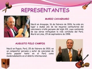 MARIO CAVAGNARO
Nació en Arequipa, 16 de febrero de 1926; ha sido sin
lugar a dudas uno de los mejores cantautores del
cancionero criollo peruano del siglo XX, cuyo contenido
de sus obras reflejaban la vida cotidiana del Perú.
Murió en Lima, 29 de septiembre de 1998.
AUGUSTO POLO CAMPOS
Nació en Puquio, Perú, 25 de febrero de 1931; es
un compositor peruano y autor de canciones de
éxito popular tanto en el Perú como
moderadamente en el ámbito internacional.
 