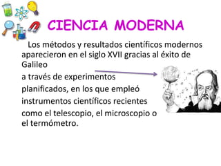 CIENCIA MODERNA
Los métodos y resultados científicos modernos
aparecieron en el siglo XVII gracias al éxito de
Galileo
a través de experimentos
planificados, en los que empleó
instrumentos científicos recientes
como el telescopio, el microscopio o
el termómetro.
 