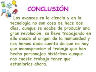 CONCLUSIÓN
Los avances en la ciencia y en la
tecnología no son cosa de hace dos
días, aunque se acabe de producir una
gran revolución, se lleva trabajando en
ello desde el origen de la humanidad y
nos hemos dado cuenta de que no hay
que menospreciar el trabajo que han
hecho personajes históricos aunque
nos cueste trabajo tener que
estudiarlos ahora.
 