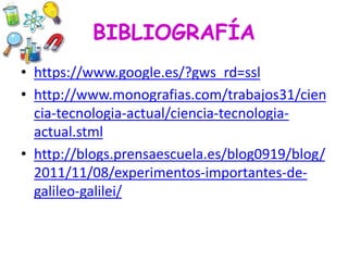 BIBLIOGRAFÍA
• https://www.google.es/?gws_rd=ssl
• http://www.monografias.com/trabajos31/cien
cia-tecnologia-actual/ciencia-tecnologia-
actual.stml
• http://blogs.prensaescuela.es/blog0919/blog/
2011/11/08/experimentos-importantes-de-
galileo-galilei/
 