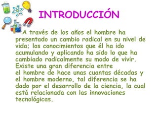 INTRODUCCIÓN
A través de los años el hombre ha
presentado un cambio radical en su nivel de
vida; los conocimientos que él ha ido
acumulando y aplicando ha sido lo que ha
cambiado radicalmente su modo de vivir.
Existe una gran diferencia entre
el hombre de hace unas cuantas décadas y
el hombre moderno, tal diferencia se ha
dado por el desarrollo de la ciencia, la cual
está relacionada con las innovaciones
tecnológicas.
 