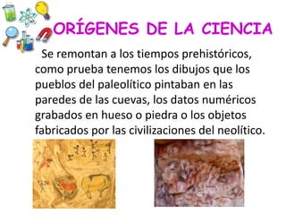 ORÍGENES DE LA CIENCIA
Se remontan a los tiempos prehistóricos,
como prueba tenemos los dibujos que los
pueblos del paleolítico pintaban en las
paredes de las cuevas, los datos numéricos
grabados en hueso o piedra o los objetos
fabricados por las civilizaciones del neolítico.
 