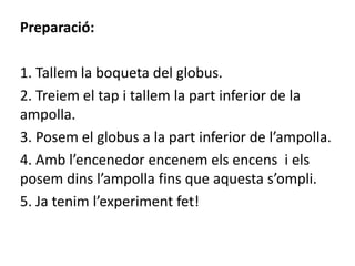 Preparació:
1. Tallem la boqueta del globus.
2. Treiem el tap i tallem la part inferior de la
ampolla.
3. Posem el globus a la part inferior de l’ampolla.
4. Amb l’encenedor encenem els encens i els
posem dins l’ampolla fins que aquesta s’ompli.
5. Ja tenim l’experiment fet!
 