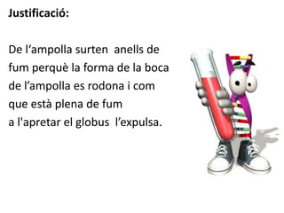 Justificació:
De l‘ampolla surten anells de
fum perquè la forma de la boca
de l’ampolla es rodona i com
que està plena de fum
a l'apretar el globus l’expulsa.
 