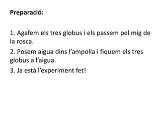 Preparació:
1. Agafem els tres globus i els passem pel mig de
la rosca.
2. Posem aigua dins l’ampolla i fiquem els tres
globus a l’aigua.
3. Ja està l’experiment fet!
 