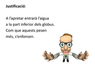 Justificació:
A l’apretar entrarà l’aigua
a la part inferior dels globus.
Com que aquests pesen
més, s’enfonsen.
 