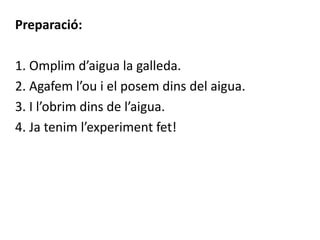 Preparació:
1. Omplim d’aigua la galleda.
2. Agafem l’ou i el posem dins del aigua.
3. I l’obrim dins de l’aigua.
4. Ja tenim l’experiment fet!
 