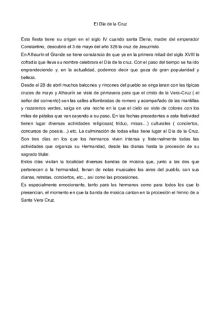 El Día de la Cruz
Esta fiesta tiene su origen en el siglo IV cuando santa Elena, madre del emperador
Constantino, descubrió el 3 de mayo del año 326 la cruz de Jesucristo.
En Alhaurín el Grande se tiene constancia de que ya en la primera mitad del siglo XVIII la
cofradía que lleva su nombre celebrara el Día de la cruz. Con el paso del tiempo se ha ido
engrandeciendo y, en la actualidad, podemos decir que goza de gran popularidad y
belleza.
Desde el 28 de abril muchos balcones y rincones del pueblo se engalanan con las típicas
cruces de mayo y Alhaurín se viste de primavera para que el cristo de la Vera-Cruz ( el
señor del convento) con las calles alfombradas de romero y acompañado de las mantillas
y nazarenos verdes, salga en una noche en la que el cielo se viste de colores con los
miles de pétalos que van cayendo a su paso. En las fechas precedentes a esta festividad
tienen lugar diversas actividades religiosas( triduo, misas…) culturales ( conciertos,
concursos de poesía…) etc. La culminación de todas ellas tiene lugar al Día de la Cruz.
Son tres días en los que los hermanos viven intensa y fraternalmente todas las
actividades que organiza su Hermandad, desde las dianas hasta la procesión de su
sagrado titular.
Estos días visitan la localidad diversas bandas de música que, junto a las dos que
pertenecen a la hermandad, llenan de notas musicales los aires del pueblo, con sus
dianas, retretas, conciertos, etc.., así como las procesiones.
Es especialmente emocionante, tanto para los hermanos como para todos los que lo
presencian, el momento en que la banda de música cantan en la procesión el himno de a
Santa Vera Cruz.
 