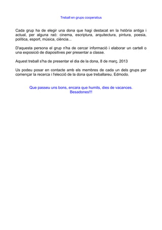 Treball en grups cooperatius


Cada grup ha de elegir una dona que hagi destacat en la hstòria antiga i
actual, per alguna raó: cinema, escriptura, arquitectura, pintura, poesia,
política, esport, música, ciència...

D'aquesta persona el grup n'ha de cercar informació i elaborar un cartell o
una exposició de diapositives per presentar a classe.

Aquest treball s'ha de presentar el dia de la dona, 8 de març, 2013

Us podeu posar en contacte amb els membres de cada un dels grups per
començar la recerca i l'elecció de la dona que treballareu. Edmodo.


        Que passeu uns bons, encara que humits, dies de vacances.
                              Besadones!!!
 