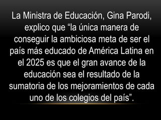 La Ministra de Educación, Gina Parodi,
explico que “la única manera de
conseguir la ambiciosa meta de ser el
país más educado de América Latina en
el 2025 es que el gran avance de la
educación sea el resultado de la
sumatoria de los mejoramientos de cada
uno de los colegios del país”.
 