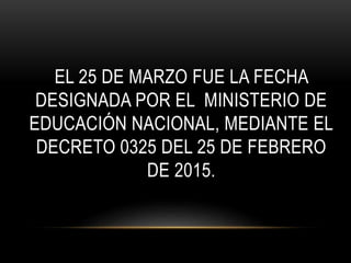 EL 25 DE MARZO FUE LA FECHA
DESIGNADA POR EL MINISTERIO DE
EDUCACIÓN NACIONAL, MEDIANTE EL
DECRETO 0325 DEL 25 DE FEBRERO
DE 2015.
 