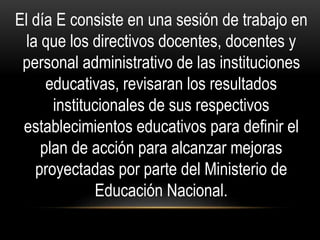 El día E consiste en una sesión de trabajo en
la que los directivos docentes, docentes y
personal administrativo de las instituciones
educativas, revisaran los resultados
institucionales de sus respectivos
establecimientos educativos para definir el
plan de acción para alcanzar mejoras
proyectadas por parte del Ministerio de
Educación Nacional.
 