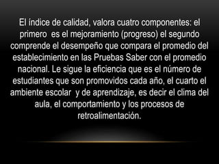 El índice de calidad, valora cuatro componentes: el
primero es el mejoramiento (progreso) el segundo
comprende el desempeño que compara el promedio del
establecimiento en las Pruebas Saber con el promedio
nacional. Le sigue la eficiencia que es el número de
estudiantes que son promovidos cada año, el cuarto el
ambiente escolar y de aprendizaje, es decir el clima del
aula, el comportamiento y los procesos de
retroalimentación.
 
