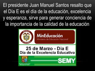 El presidente Juan Manuel Santos resalto que
el Día E es el día de la educación, excelencia
y esperanza, sirve para generar conciencia de
la importancia de la calidad de la educación
 