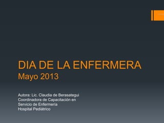 DIA DE LA ENFERMERA
Mayo 2013
Autora: Lic. Claudia de Berasategui
Coordinadora de Capacitación en
Servicio de Enfermería
Hospital Pediátrico
 