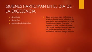 QUIENES PARTICIPAN EN EL DIA DE
LA EXCELENCIA
 Estos se reúnen para reflexionar y
analizar el desempeño educativo de
su colegio, representado en el Índice
Sintético de Calidad Educativa , y
logren concertar un plan de acción
para lograr su mejoramiento. Será un
día donde se definirá la ruta a la
excelencia de cada colegio del país.
 directivos,
 docentes
 personal administrativo
 