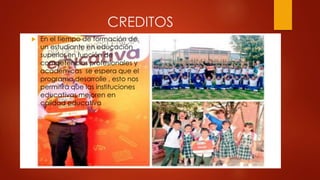 CREDITOS
 En el tiempo de formación de
un estudiante en educación
superior en función de
competencias profesionales y
académicas se espera que el
programa desarrolle , esto nos
permitirá que las instituciones
educativas mejoren en
calidad educativa
 