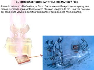 EL SUMO SACERDOTE SANTIFICA SUS MANOS Y PIES
Antes de entrar en el baño ritual, el Sumo Sacerdote santifica primero sus pies y sus
manos, vertiendo agua santificada sobre ellos con una jarra de oro. Una vez que sale
del baño ritual, volverá a santificar sus manos y sus pies de la misma manera.
 