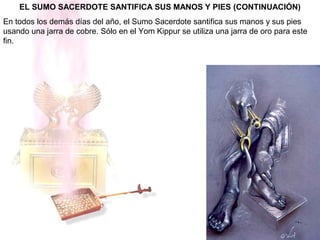 EL SUMO SACERDOTE SANTIFICA SUS MANOS Y PIES (CONTINUACIÓN)
En todos los demás días del año, el Sumo Sacerdote santifica sus manos y sus pies
usando una jarra de cobre. Sólo en el Yom Kippur se utiliza una jarra de oro para este
fin.
 