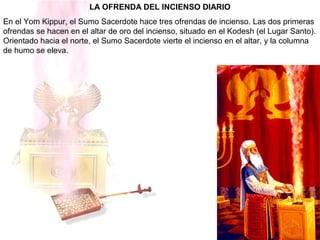 LA OFRENDA DEL INCIENSO DIARIO
En el Yom Kippur, el Sumo Sacerdote hace tres ofrendas de incienso. Las dos primeras
ofrendas se hacen en el altar de oro del incienso, situado en el Kodesh (el Lugar Santo).
Orientado hacia el norte, el Sumo Sacerdote vierte el incienso en el altar, y la columna
de humo se eleva.
 