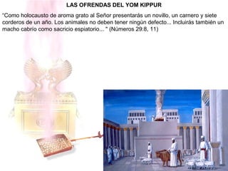 LAS OFRENDAS DEL YOM KIPPUR
“Como holocausto de aroma grato al Señor presentarás un novillo, un carnero y siete
corderos de un año. Los animales no deben tener ningún defecto... Incluirás también un
macho cabrío como sacricio espiatorio... " (Números 29:8, 11)
 