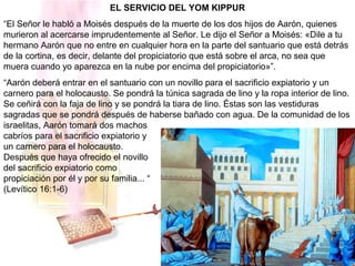 EL SERVICIO DEL YOM KIPPUR
“El Señor le habló a Moisés después de la muerte de los dos hijos de Aarón, quienes
murieron al acercarse imprudentemente al Señor. Le dijo el Señor a Moisés: «Dile a tu
hermano Aarón que no entre en cualquier hora en la parte del santuario que está detrás
de la cortina, es decir, delante del propiciatorio que está sobre el arca, no sea que
muera cuando yo aparezca en la nube por encima del propiciatorio»”.
“Aarón deberá entrar en el santuario con un novillo para el sacrificio expiatorio y un
carnero para el holocausto. Se pondrá la túnica sagrada de lino y la ropa interior de lino.
Se ceñirá con la faja de lino y se pondrá la tiara de lino. Éstas son las vestiduras
sagradas que se pondrá después de haberse bañado con agua. De la comunidad de los
israelitas, Aarón tomará dos machos
cabríos para el sacrificio expiatorio y
un carnero para el holocausto.
Después que haya ofrecido el novillo
del sacrificio expiatorio como
propiciación por él y por su familia... “
(Levítico 16:1-6)
 