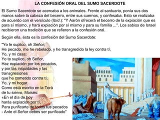 LA CONFESIÓN ORAL DEL SUMO SACERDOTE
El Sumo Sacerdote se acercaba a los animales. Frente al santuario, ponía sus dos
manos sobre la cabeza del becerro, entre sus cuernos, y confesaba. Esto se realizaba
de acuerdo con el versículo (Ibíd.): "Y Aarón ofrecerá el becerro de la expiación que es
para sí mismo, y hará expiación por sí mismo y para su familia ...". Los sabios de Israel
recibieron una tradición que se refieren a la confesión oral.
Según ella, ésta es la confesión del Sumo Sacerdote:
"Yo le suplico, oh Señor;
He pecado, me he rebelado, y he transgredido la ley contra tí,
Yo, y mi casa;
Yo te suplico, oh Señor,
Haz expiación por los pecados,
y por las iniquidades y las
transgresiones
que he cometido contra tí,
Yo, y mi hogar.
Como está escrito en la Torá
de tu siervo, Moisés:
«En el día de hoy
harás expiación por tí,
Para purificarte de todos tus pecados
- Ante el Señor debes ser purificado"
 
