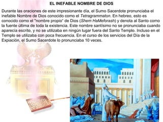 EL INEFABLE NOMBRE DE DIOS
Durante las oraciones de este impresionante día, el Sumo Sacerdote pronunciaba el
inefable Nombre de Dios conocido como el Tetragrammaton. En hebreo, esto es
conocido como el "nombre propio“ de Dios (Shem HaMeforash) y denota al Santo como
la fuente última de toda la existencia. Este nombre santísimo no se pronunciaba cuando
aparecía escrito, y no se utilizaba en ningún lugar fuera del Santo Templo. Incluso en el
Templo se utilizaba con poca frecuencia. En el curso de los servicios del Día de la
Expiación, el Sumo Sacerdote lo pronunciaba 10 veces.
 