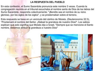 LA RESPUESTA DEL PUEBLO
En esta confesión, el Sumo Sacerdote pronuncia este nombre 3 veces. Cuando la
congregación reunida en el tribunal escuchaba el nombre santo de Dios de los labios del
Sumo Sacerdote, respondía colectivamente: "¡Bendito sea el nombre de su reino
glorioso, por los siglos de los siglos", y se prosternaban sobre el terreno.
Esta respuesta se basa en un versículo del cántico de Moisés, (Deuteronomio 32:3),
“Proclamaré el nombre del Señor. ¡Alabad la grandeza de nuestro Dios!". Los sabios
explican que esto significa que Moisés dijo a Israel, "Siempre que se mencione el Santo
nombre, debemos atribuir la grandeza a nuestro Dios"
 