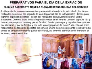 PREPARATIVOS PARA EL DÍA DE LA EXPIACIÓN
EL SUMO SACERDOTE TIENE LA PLENA RESPONSABILIDAD DEL SERVICIO
A diferencia de las otras ceremonias que se realizaban durante todo el año, las tareas
realizadas durante el día sagrado de Yom Kippur (el Día de la Expiación) - tareas para
lograr la expiación de Israel - deben ser realizadas exclusivamente por el Sumo
Sacerdote. Como la Biblia declara repetidas veces en el libro de Levítico, capítulo 16: "y
hará expiación por sí mismo y por su familia"; "hasta que salga, y haya hecho expiación
por sí mismo, y por su familia, y por toda la congregación de Israel ", etc. Él es el único
responsable de todos los aspectos del servicio Divino durante este santo y exclusivo día
donde se ofrecen un total de quince sacrificios, así como la atención de la menorah, el
incienso, y otros servicios.
 