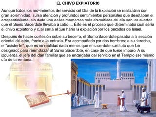 EL CHIVO EXPIATORIO
Aunque todos los movimientos del servicio del Día de la Expiación se realizaban con
gran solemnidad, suma atención y profundos sentimientos personales que denotaban el
arrepentimiento, sin duda uno de los momentos más dramáticos del día son las suertes
que el Sumo Sacerdote llevaba a cabo ... Éste es el proceso que determinaba cual sería
el chivo expiatorio y cual sería el que haría la expiación por los pecados de Israel.
Después de hacer confesión sobre su becerro, el Sumo Sacerdote pasaba a la sección
oriental del atrio, frente a la entrada. Era acompañado por dos hombres: a su derecha,
el "asistente", que es en realidad nada menos que el sacerdote sustituto que fue
designado para reemplazar al Sumo Sacerdote, en caso de que fuese impuro. A su
izquierda, el jefe del clan familiar que se encargaba del servicio en el Templo ese mismo
día de la semana.
 