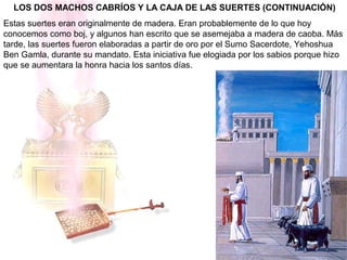 LOS DOS MACHOS CABRÍOS Y LA CAJA DE LAS SUERTES (CONTINUACIÓN)
Estas suertes eran originalmente de madera. Eran probablemente de lo que hoy
conocemos como boj, y algunos han escrito que se asemejaba a madera de caoba. Más
tarde, las suertes fueron elaboradas a partir de oro por el Sumo Sacerdote, Yehoshua
Ben Gamla, durante su mandato. Esta iniciativa fue elogiada por los sabios porque hizo
que se aumentara la honra hacia los santos días.
 