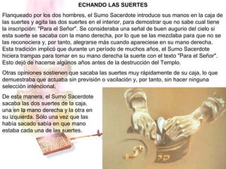 ECHANDO LAS SUERTES
Flanqueado por los dos hombres, el Sumo Sacerdote introduce sus manos en la caja de
las suertes y agita las dos suertes en el interior, para demostrar que no sabe cual tiene
la inscripción: "Para el Señor". Se consideraba una señal de buen augurio del cielo si
esta suerte se sacaba con la mano derecha, por lo que se las mezclaba para que no se
las reconociera y, por tanto, alegrarse más cuando apareciese en su mano derecha.
Esta tradición implicó que durante un período de muchos años, el Sumo Sacerdote
hiciera trampas para tomar en su mano derecha la suerte con el texto "Para el Señor".
Esto dejó de hacerse algunos años antes de la destrucción del Templo.
Otras opiniones sostienen que sacaba las suertes muy rápidamente de su caja, lo que
demuestraba que actuaba sin previsión o vacilación y, por tanto, sin hacer ninguna
selección intencional.
De esta manera, el Sumo Sacerdote
sacaba las dos suertes de la caja,
una en la mano derecha y la otra en
su izquierda. Sólo una vez que las
había sacado sabía en que mano
estaba cada una de las suertes.
 