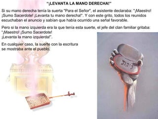 “¡LEVANTA LA MANO DERECHA!”
Si su mano derecha tenía la suerta "Para el Señor", el asistente declaraba: "¡Maestro!
¡Sumo Sacerdote! ¡Levanta tu mano derecha!“. Y con este grito, todos los reunidos
escuchaban el anuncio y sabían que había ocurrido una señal favorable.
Pero si la mano izquierda era la que tenía esta suerte, el jefe del clan familiar gritaba:
“¡Maestro! ¡Sumo Sacerdote!
¡Levanta la mano izquierda!”.
En cualquier caso, la suerte con la escritura
se mostraba ante el pueblo.
 