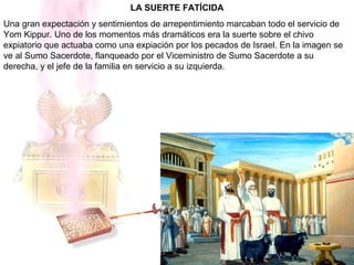 LA SUERTE FATÍCIDA
Una gran expectación y sentimientos de arrepentimiento marcaban todo el servicio de
Yom Kippur. Uno de los momentos más dramáticos era la suerte sobre el chivo
expiatorio que actuaba como una expiación por los pecados de Israel. En la imagen se
ve al Sumo Sacerdote, flanqueado por el Viceministro de Sumo Sacerdote a su
derecha, y el jefe de la familia en servicio a su izquierda.
 
